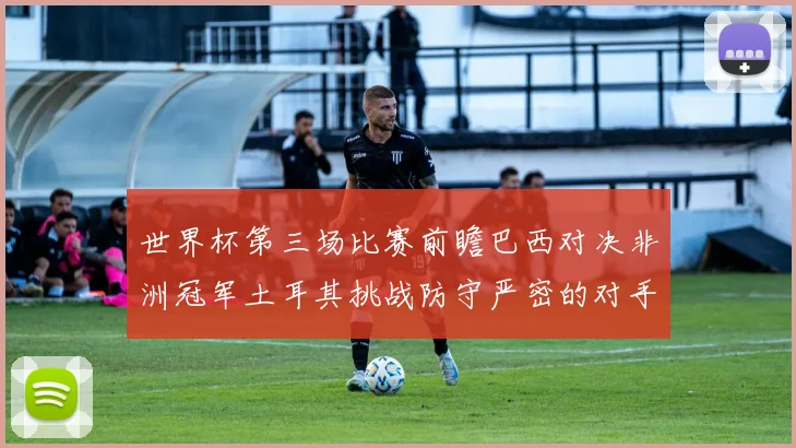 世界杯第三场比赛前瞻巴西对决非洲冠军土耳其挑战防守严密的对手