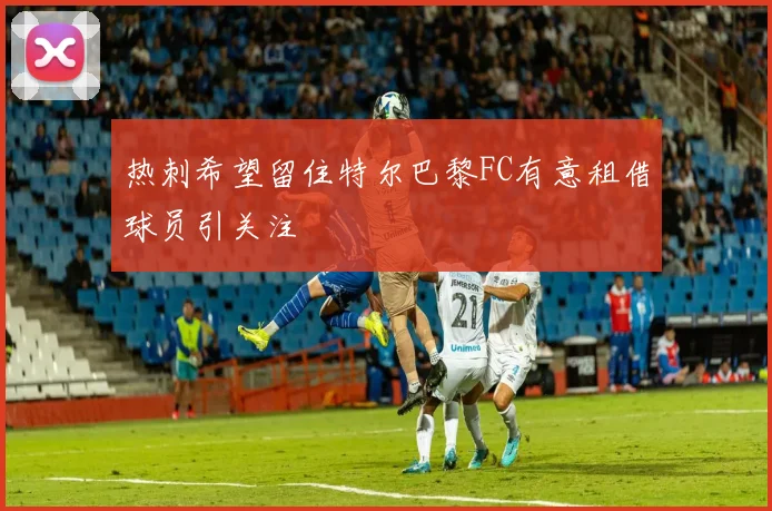 热刺希望留住特尔巴黎FC有意租借球员引关注