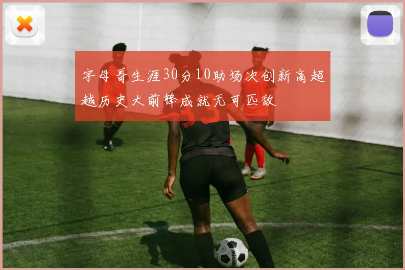字母哥生涯30分10助场次创新高超越历史大前锋成就无可匹敌