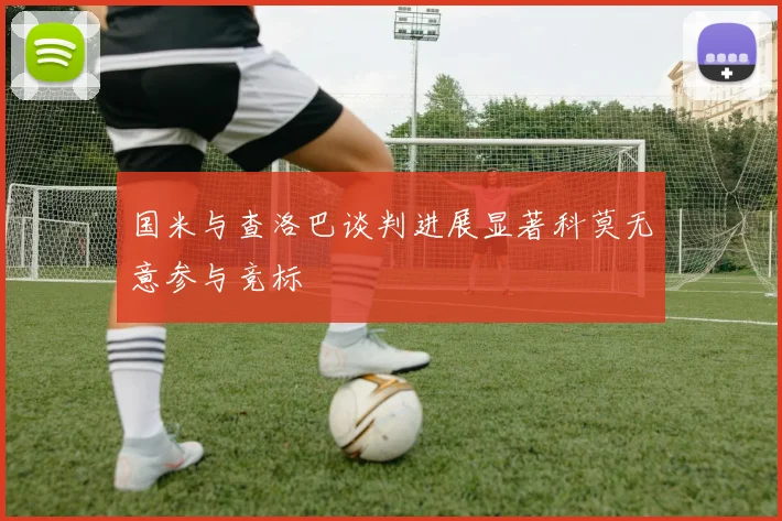 国米与查洛巴谈判进展显著科莫无意参与竞标