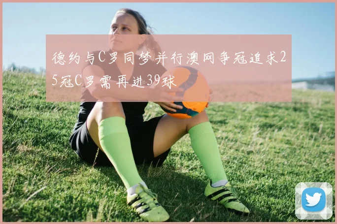 德约与C罗同梦并行澳网争冠追求25冠C罗需再进39球