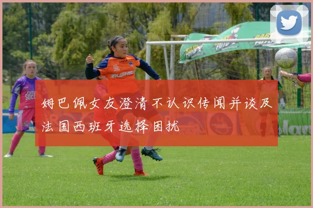 姆巴佩女友澄清不认识传闻并谈及法国西班牙选择困扰