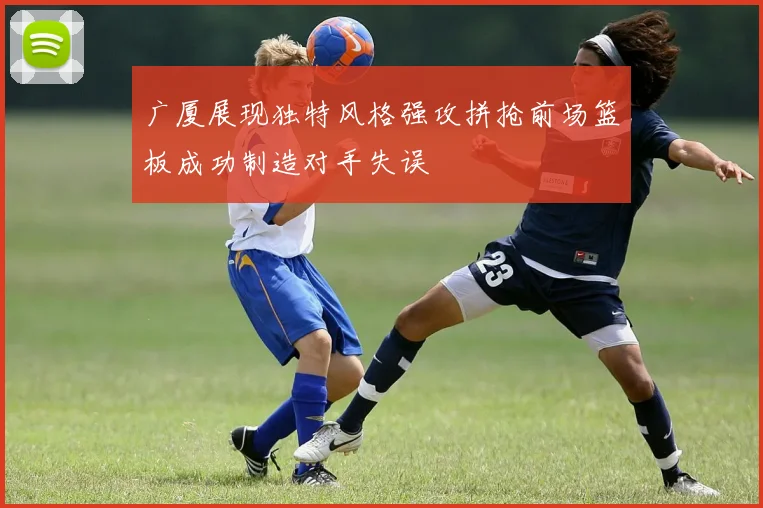 广厦展现独特风格强攻拼抢前场篮板成功制造对手失误