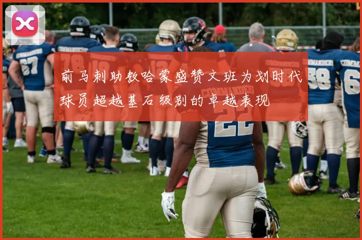 前马刺助教哈蒙盛赞文班为划时代球员超越基石级别的卓越表现
