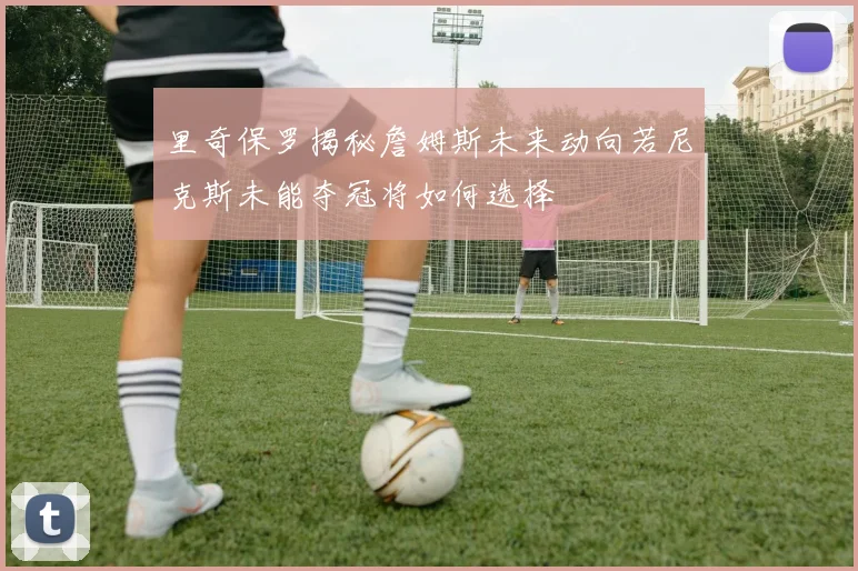 里奇保罗揭秘詹姆斯未来动向若尼克斯未能夺冠将如何选择