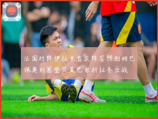 法国对阵伊拉克首发阵容预测姆巴佩奥利塞登贝莱巴尔科拉齐出战