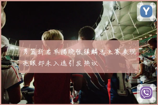 男篮新名单揭晓张镇麟总决赛表现亮眼却未入选引发热议