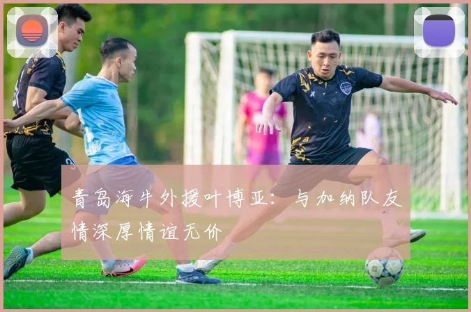青岛海牛外援叶博亚：与加纳队友情深厚情谊无价