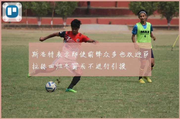 斯洛特表示即使前锋众多也欢迎萨拉赫回归冬窗或不进行引援