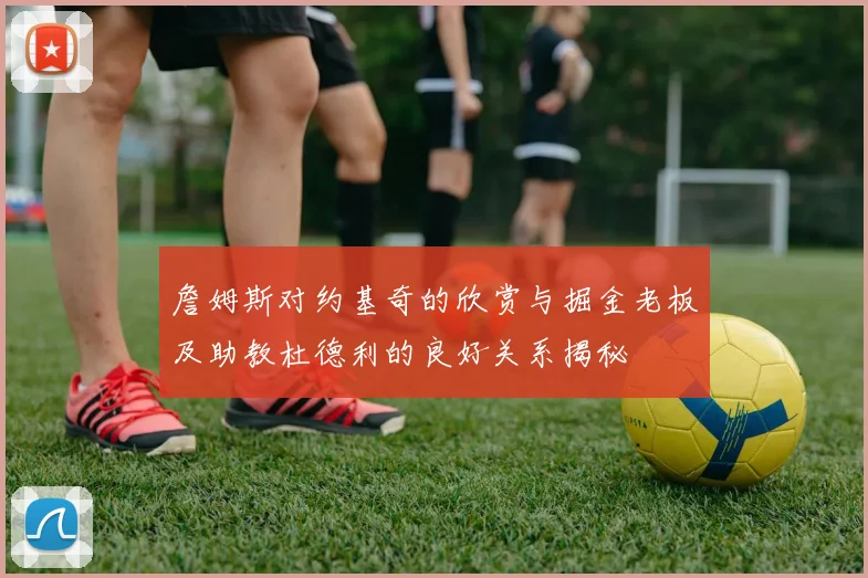 詹姆斯对约基奇的欣赏与掘金老板及助教杜德利的良好关系揭秘
