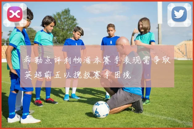 希勒点评利物浦本赛季表现需争取英超前五以挽救赛季困境