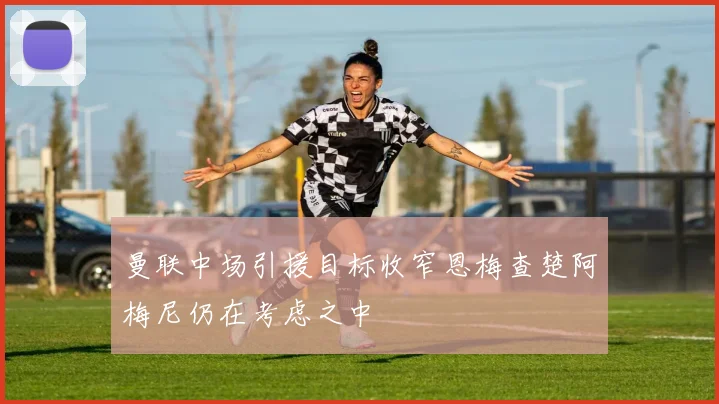 曼联中场引援目标收窄恩梅查楚阿梅尼仍在考虑之中