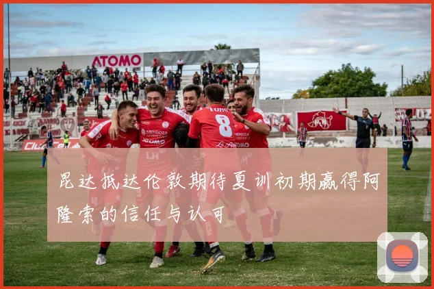 昆达抵达伦敦期待夏训初期赢得阿隆索的信任与认可
