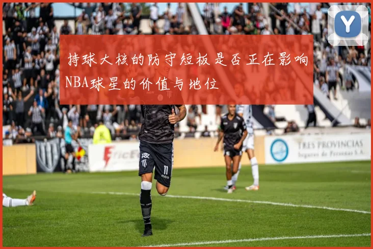 持球大核的防守短板是否正在影响NBA球星的价值与地位