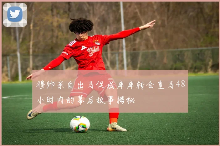 穆帅亲自出马促成库库转会皇马48小时内的幕后故事揭秘