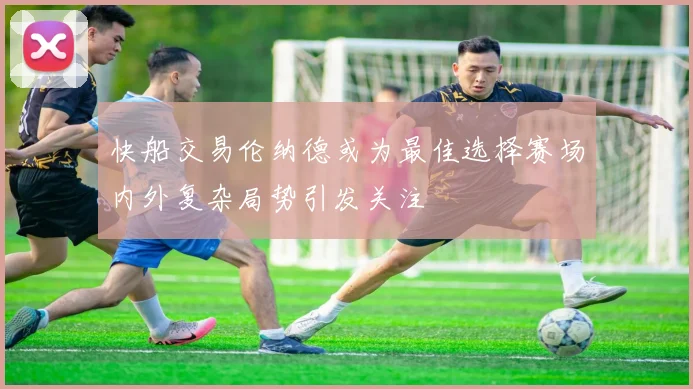 快船交易伦纳德或为最佳选择赛场内外复杂局势引发关注