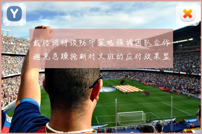 戴格诺特谈防守策略强调团队合作避免急躁抢断对文班的应对效果显著
