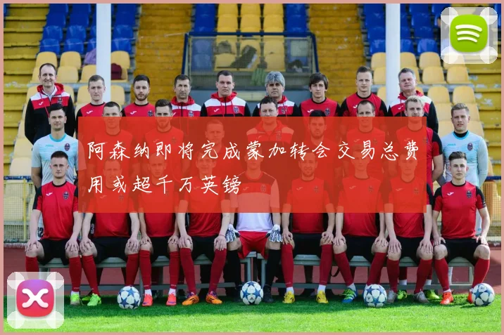 阿森纳即将完成蒙加转会交易总费用或超千万英镑