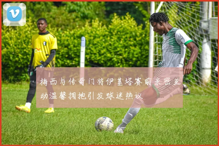 梅西与传奇门将伊基塔赛前亲密互动温馨拥抱引发球迷热议