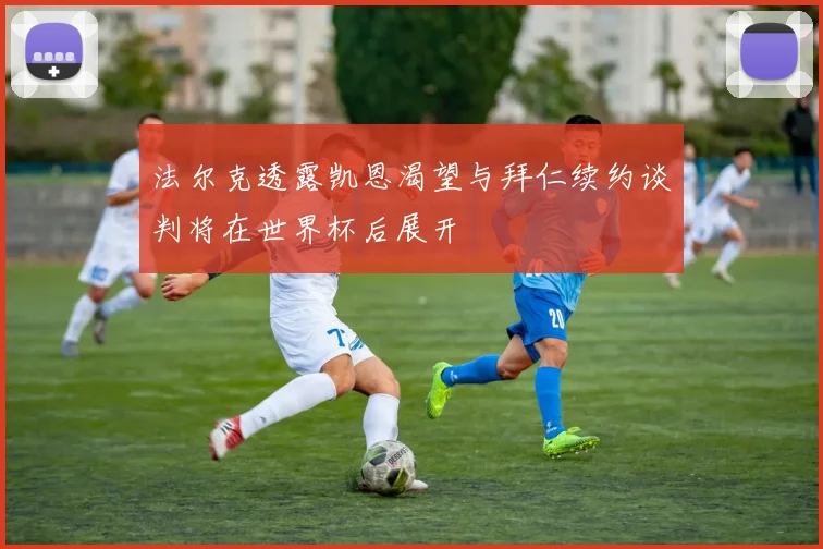 法尔克透露凯恩渴望与拜仁续约谈判将在世界杯后展开